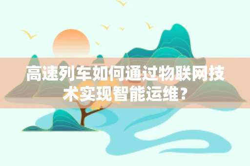 高速列车如何通过物联网技术实现智能运维？