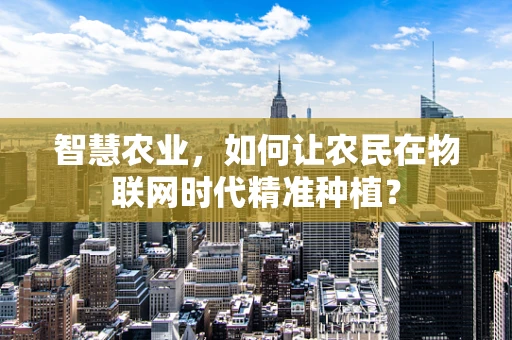 智慧农业，如何让农民在物联网时代精准种植？