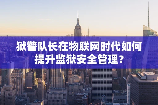 狱警队长在物联网时代如何提升监狱安全管理？