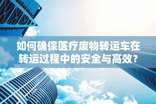 如何确保医疗废物转运车在转运过程中的安全与高效？