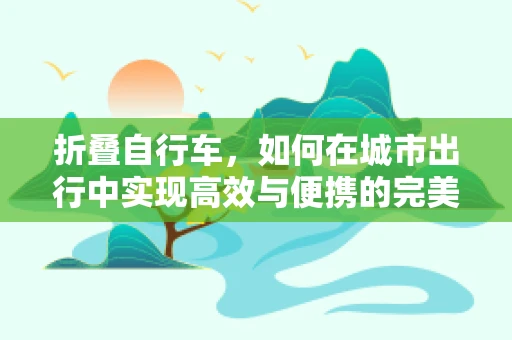 折叠自行车，如何在城市出行中实现高效与便携的完美结合？