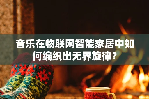 音乐在物联网智能家居中如何编织出无界旋律？