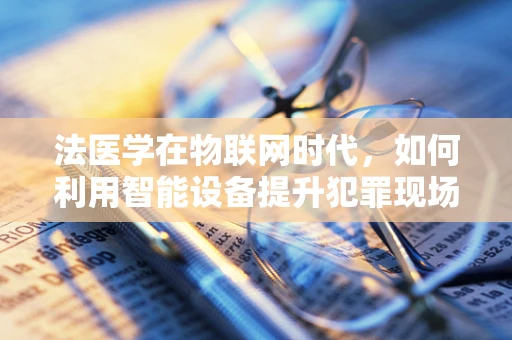 法医学在物联网时代，如何利用智能设备提升犯罪现场调查效率？