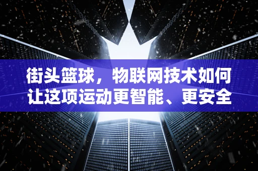 街头篮球，物联网技术如何让这项运动更智能、更安全？