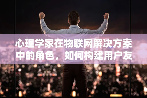 心理学家在物联网解决方案中的角色，如何构建用户友好的智能环境？