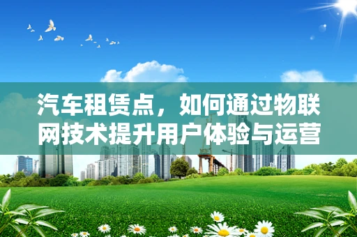 汽车租赁点，如何通过物联网技术提升用户体验与运营效率？