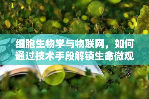 细胞生物学与物联网，如何通过技术手段解锁生命微观世界的秘密？