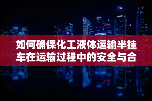 如何确保化工液体运输半挂车在运输过程中的安全与合规性？