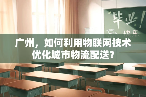 广州，如何利用物联网技术优化城市物流配送？