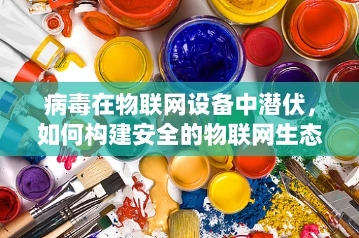 病毒在物联网设备中潜伏，如何构建安全的物联网生态系统？