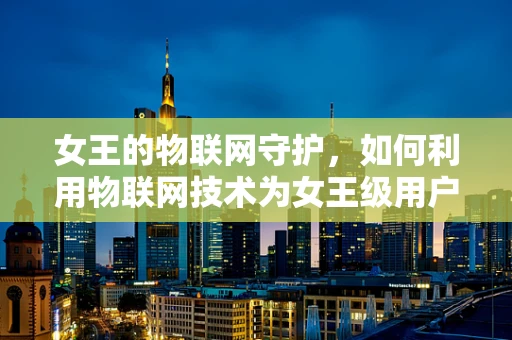 女王的物联网守护，如何利用物联网技术为女王级用户提供个性化服务？