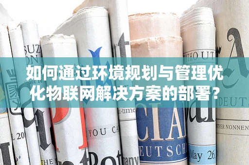 如何通过环境规划与管理优化物联网解决方案的部署？