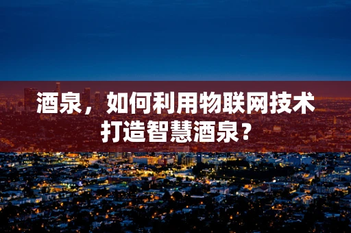 酒泉，如何利用物联网技术打造智慧酒泉？