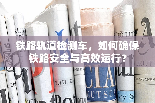 铁路轨道检测车，如何确保铁路安全与高效运行？