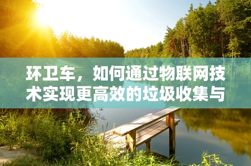 环卫车，如何通过物联网技术实现更高效的垃圾收集与运输？