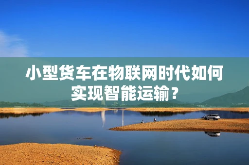 小型货车在物联网时代如何实现智能运输？