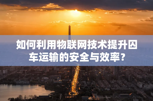 如何利用物联网技术提升囚车运输的安全与效率？