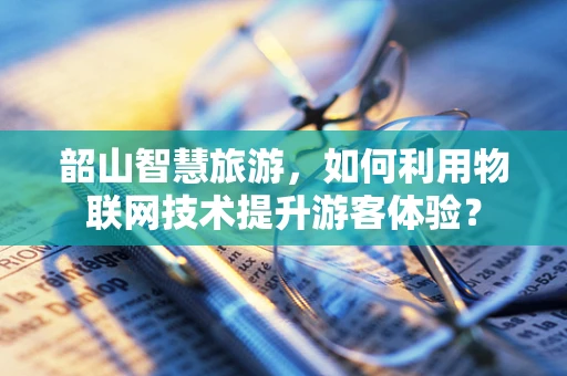 韶山智慧旅游，如何利用物联网技术提升游客体验？