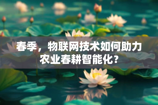 春季，物联网技术如何助力农业春耕智能化？