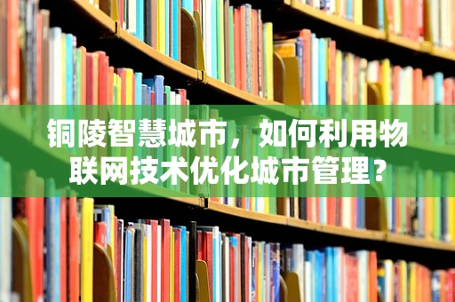 铜陵智慧城市，如何利用物联网技术优化城市管理？