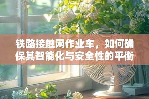 铁路接触网作业车，如何确保其智能化与安全性的平衡？