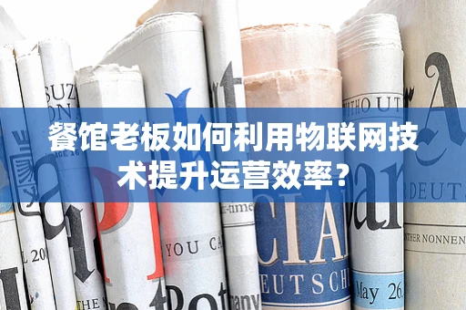 餐馆老板如何利用物联网技术提升运营效率？