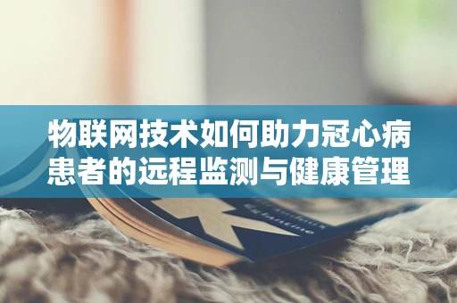 物联网技术如何助力冠心病患者的远程监测与健康管理？