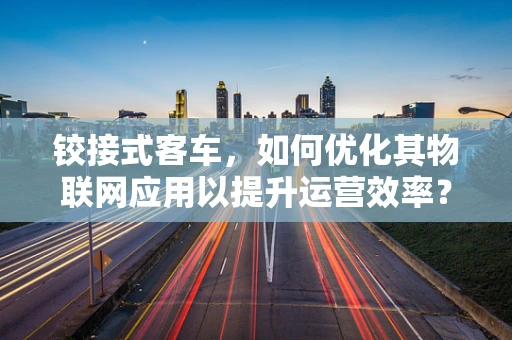铰接式客车，如何优化其物联网应用以提升运营效率？