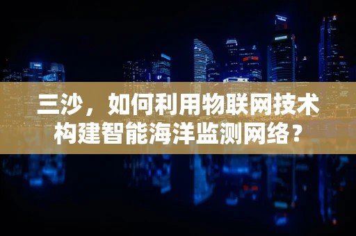 三沙，如何利用物联网技术构建智能海洋监测网络？