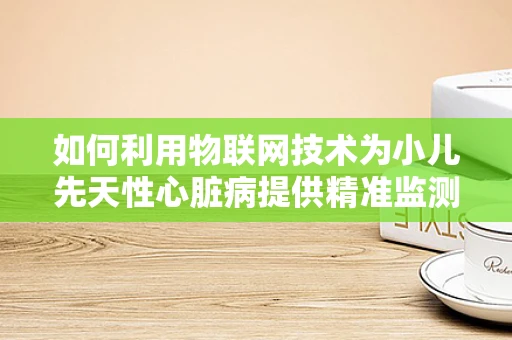 如何利用物联网技术为小儿先天性心脏病提供精准监测与干预？