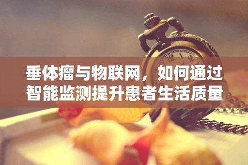 垂体瘤与物联网，如何通过智能监测提升患者生活质量？