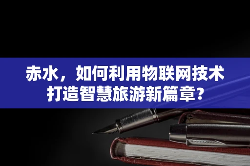 赤水，如何利用物联网技术打造智慧旅游新篇章？