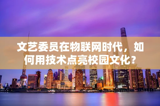 文艺委员在物联网时代，如何用技术点亮校园文化？