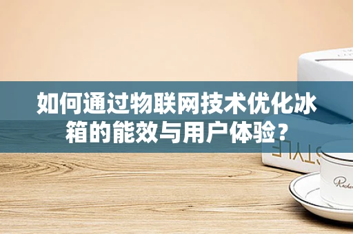 如何通过物联网技术优化冰箱的能效与用户体验？