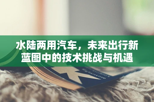 水陆两用汽车，未来出行新蓝图中的技术挑战与机遇