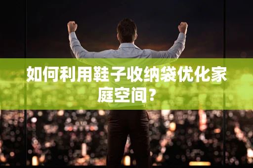 如何利用鞋子收纳袋优化家庭空间？
