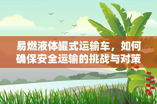 易燃液体罐式运输车，如何确保安全运输的挑战与对策？