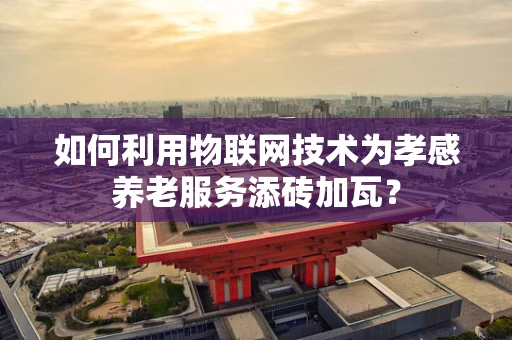 如何利用物联网技术为孝感养老服务添砖加瓦？