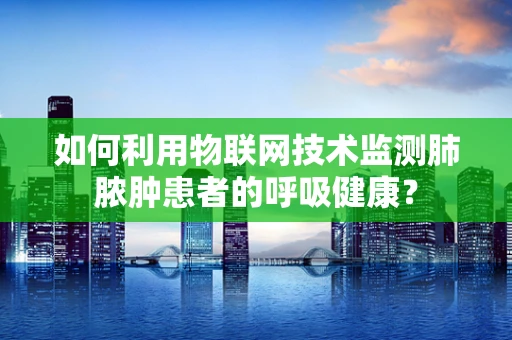 如何利用物联网技术监测肺脓肿患者的呼吸健康？