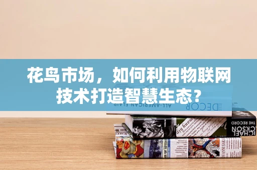花鸟市场，如何利用物联网技术打造智慧生态？