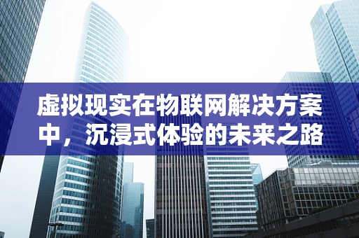 虚拟现实在物联网解决方案中，沉浸式体验的未来之路？