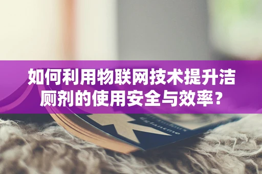 如何利用物联网技术提升洁厕剂的使用安全与效率？