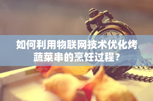 如何利用物联网技术优化烤蔬菜串的烹饪过程？