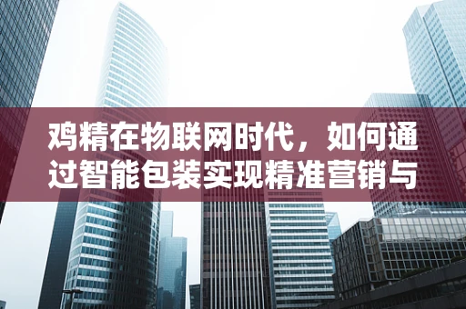 鸡精在物联网时代，如何通过智能包装实现精准营销与供应链优化？