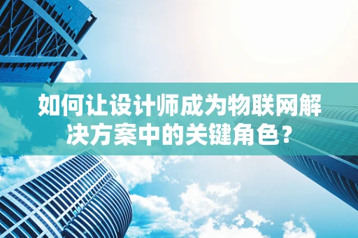 如何让设计师成为物联网解决方案中的关键角色？