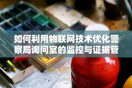 如何利用物联网技术优化警察局询问室的监控与证据管理？