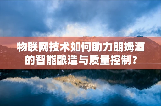 物联网技术如何助力朗姆酒的智能酿造与质量控制？