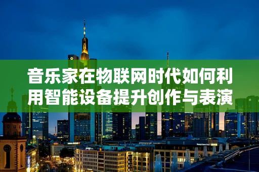 音乐家在物联网时代如何利用智能设备提升创作与表演体验？