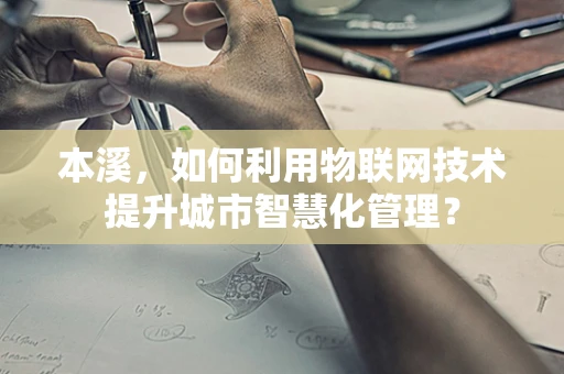 本溪，如何利用物联网技术提升城市智慧化管理？