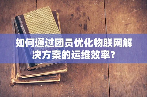 如何通过团员优化物联网解决方案的运维效率？